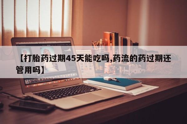 药流药货到付款【打胎药过期45天能吃吗,药流的药过期还管用吗】