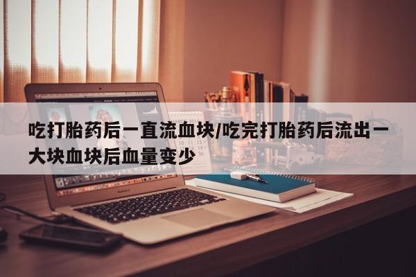 药流药货到付款吃打胎药后一直流血块/吃完打胎药后流出一大块血块后血量变少