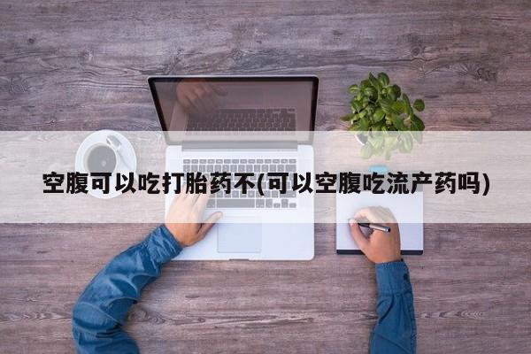 药流药货到付款空腹可以吃打胎药不(可以空腹吃流产药吗)