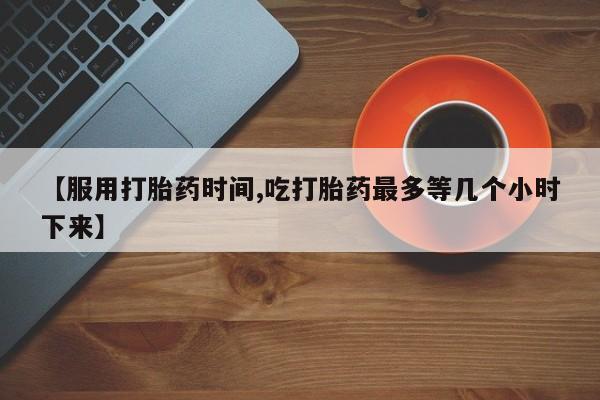 药流药货到付款【服用打胎药时间,吃打胎药最多等几个小时下来】