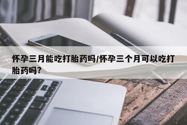 药流药货到付款怀孕三月能吃打胎药吗/怀孕三个月可以吃打胎药吗?