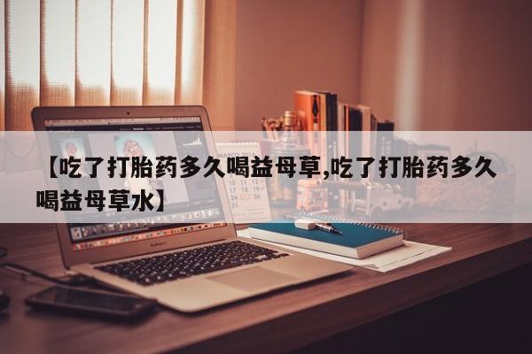 药流药货到付款【吃了打胎药多久喝益母草,吃了打胎药多久喝益母草水】