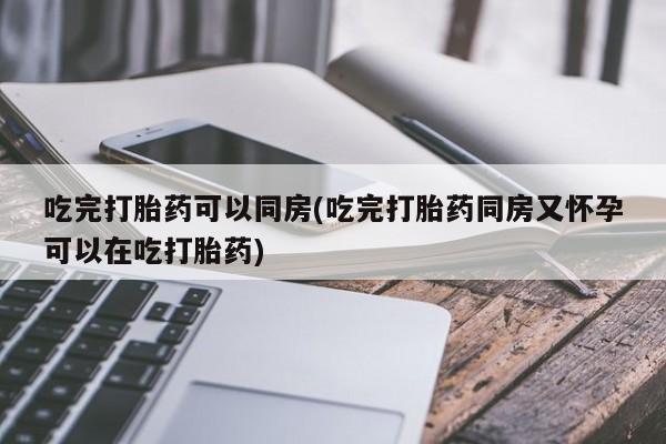 药流药货到付款吃完打胎药可以同房(吃完打胎药同房又怀孕可以在吃打胎药)