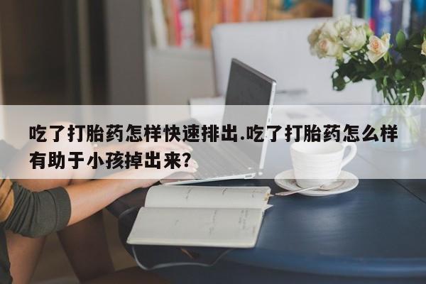 药流药货到付款吃了打胎药怎样快速排出.吃了打胎药怎么样有助于小孩掉出来？