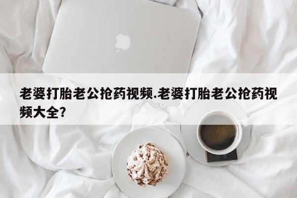 药流药货到付款老婆打胎老公抢药视频.老婆打胎老公抢药视频大全？