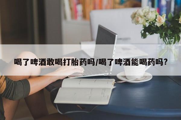 药流药货到付款喝了啤酒敢喝打胎药吗/喝了啤酒能喝药吗?