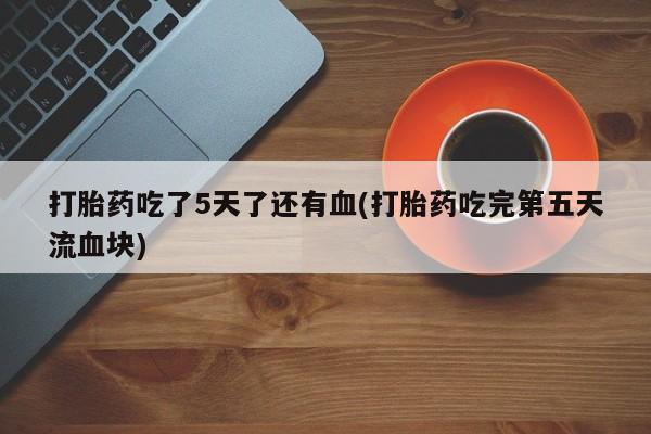 药流药货到付款打胎药吃了5天了还有血(打胎药吃完第五天流血块)