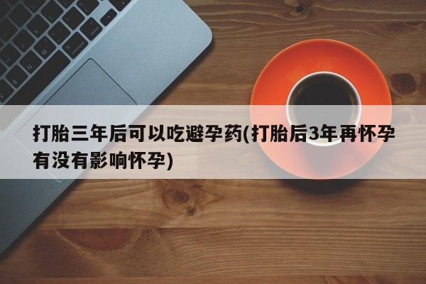 药流药货到付款打胎三年后可以吃避孕药(打胎后3年再怀孕有没有影响怀孕)