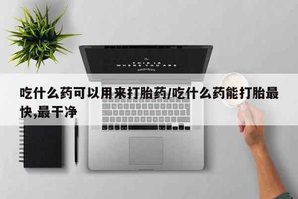 药流药货到付款吃什么药可以用来打胎药/吃什么药能打胎最快,最干净