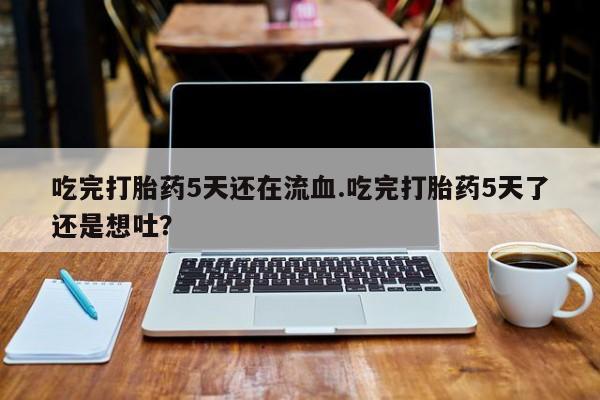 药流药货到付款吃完打胎药5天还在流血.吃完打胎药5天了还是想吐？
