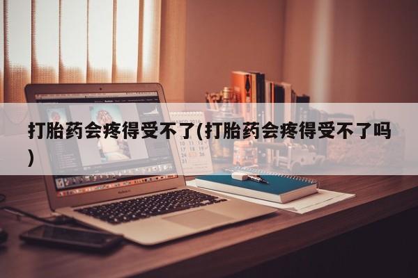 药流药货到付款打胎药会疼得受不了(打胎药会疼得受不了吗)