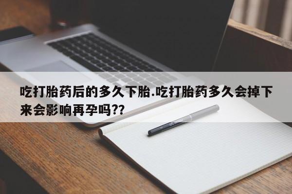 药流药货到付款吃打胎药后的多久下胎.吃打胎药多久会掉下来会影响再孕吗?？
