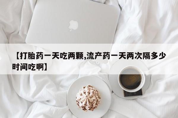 药流药货到付款【打胎药一天吃两颗,流产药一天两次隔多少时间吃啊】