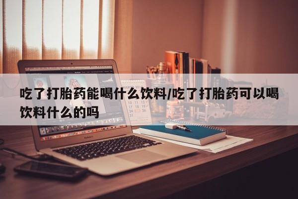 药流药货到付款吃了打胎药能喝什么饮料/吃了打胎药可以喝饮料什么的吗