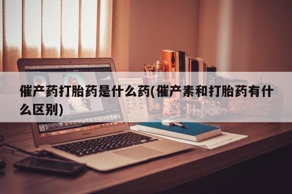 药流药货到付款催产药打胎药是什么药(催产素和打胎药有什么区别)