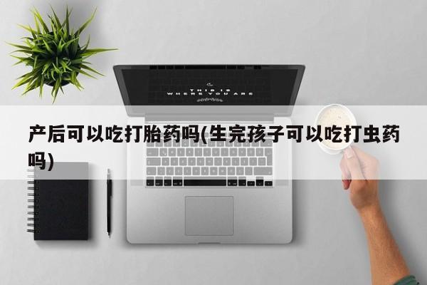 药流药货到付款产后可以吃打胎药吗(生完孩子可以吃打虫药吗)
