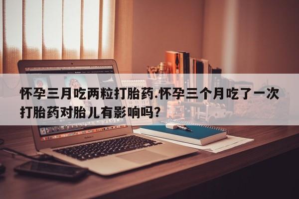 药流药货到付款怀孕三月吃两粒打胎药.怀孕三个月吃了一次打胎药对胎儿有影响吗？