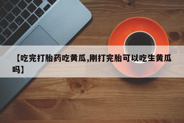 药流药货到付款【吃完打胎药吃黄瓜,刚打完胎可以吃生黄瓜吗】