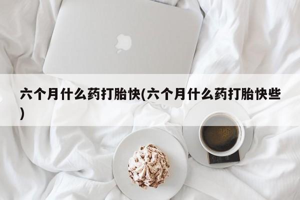 药流药货到付款六个月什么药打胎快(六个月什么药打胎快些)