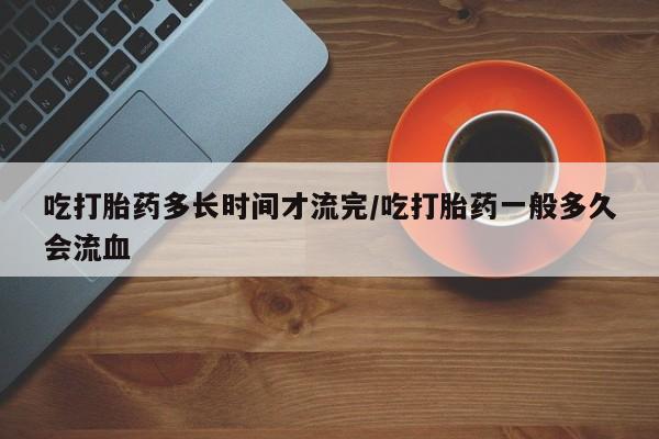 药流药货到付款吃打胎药多长时间才流完/吃打胎药一般多久会流血