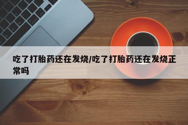 药流药货到付款吃了打胎药还在发烧/吃了打胎药还在发烧正常吗