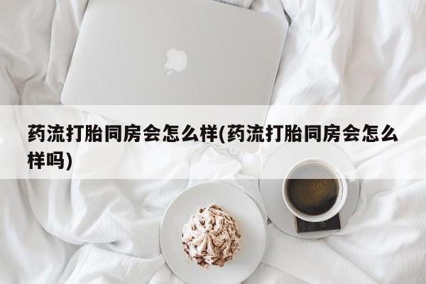 药流药货到付款药流打胎同房会怎么样(药流打胎同房会怎么样吗)