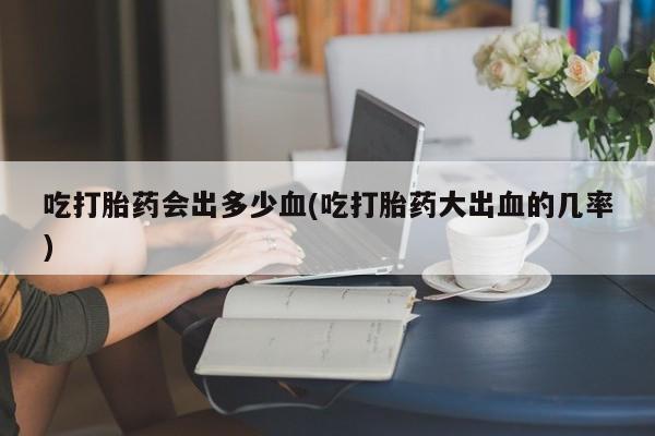 药流药货到付款吃打胎药会出多少血(吃打胎药大出血的几率)