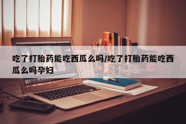 药流药货到付款吃了打胎药能吃西瓜么吗/吃了打胎药能吃西瓜么吗孕妇