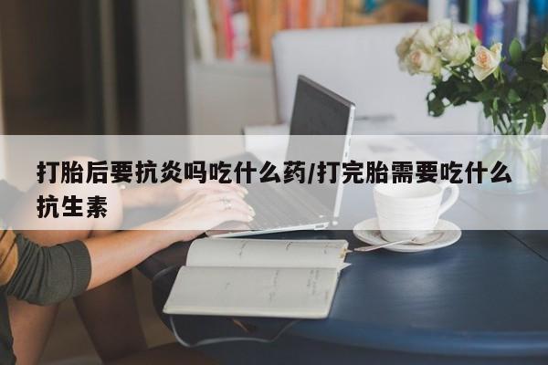 药流药货到付款打胎后要抗炎吗吃什么药/打完胎需要吃什么抗生素