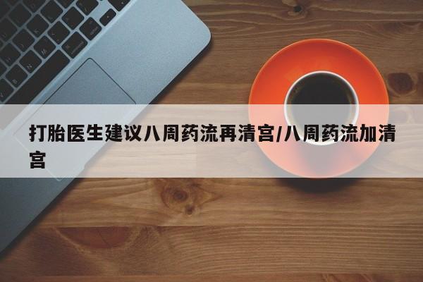 药流药货到付款打胎医生建议八周药流再清宫/八周药流加清宫