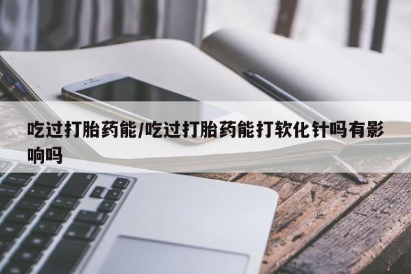 药流药货到付款吃过打胎药能/吃过打胎药能打软化针吗有影响吗