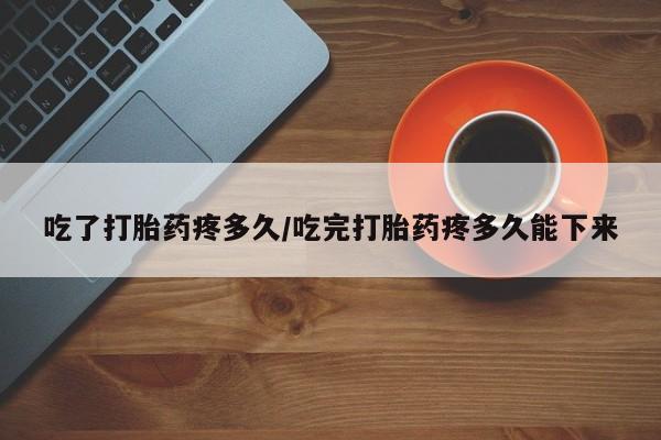 药流药货到付款吃了打胎药疼多久/吃完打胎药疼多久能下来
