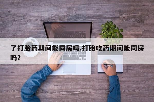 药流药货到付款了打胎药期间能同房吗.打胎吃药期间能同房吗？