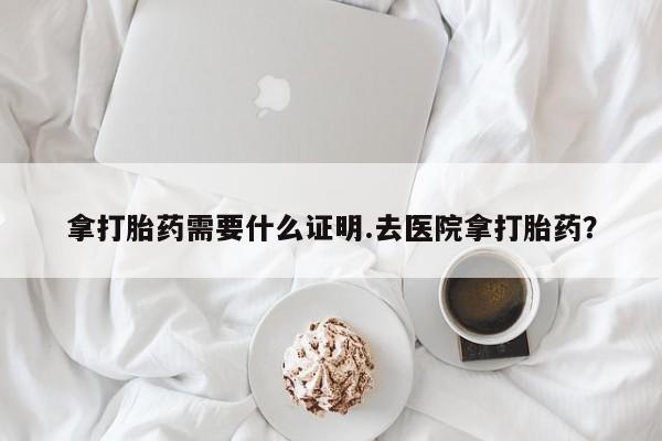 药流药货到付款拿打胎药需要什么证明.去医院拿打胎药？