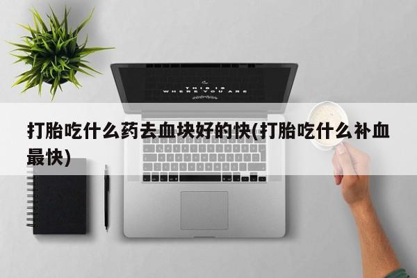 药流药货到付款打胎吃什么药去血块好的快(打胎吃什么补血最快)