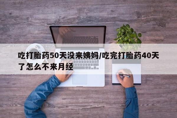 药流药货到付款吃打胎药50天没来姨妈/吃完打胎药40天了怎么不来月经