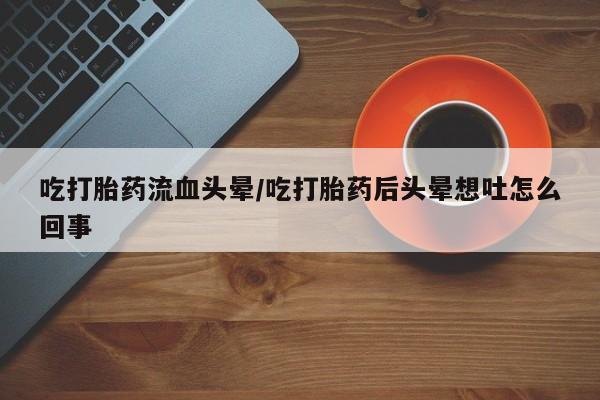 药流药货到付款吃打胎药流血头晕/吃打胎药后头晕想吐怎么回事