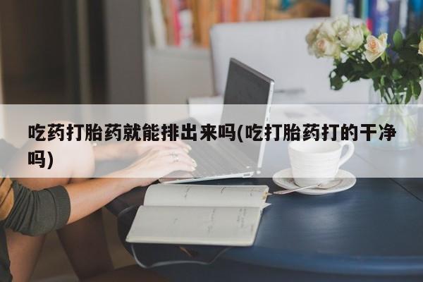 药流药货到付款吃药打胎药就能排出来吗(吃打胎药打的干净吗)