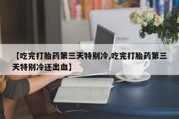 药流药货到付款【吃完打胎药第三天特别冷,吃完打胎药第三天特别冷还出血】