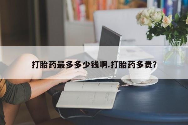 药流药货到付款打胎药最多多少钱啊.打胎药多贵？