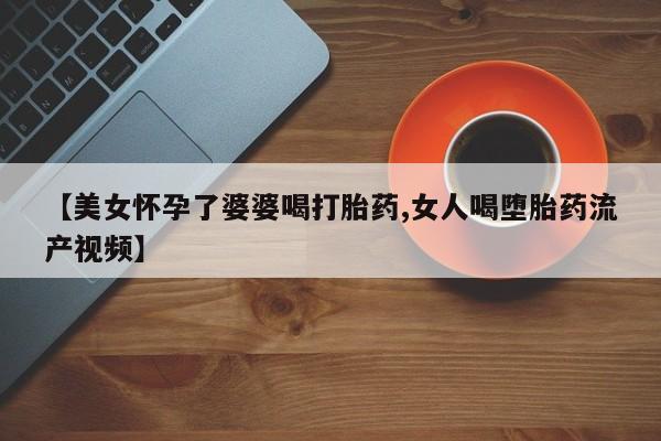药流药货到付款【美女怀孕了婆婆喝打胎药,女人喝堕胎药流产视频】