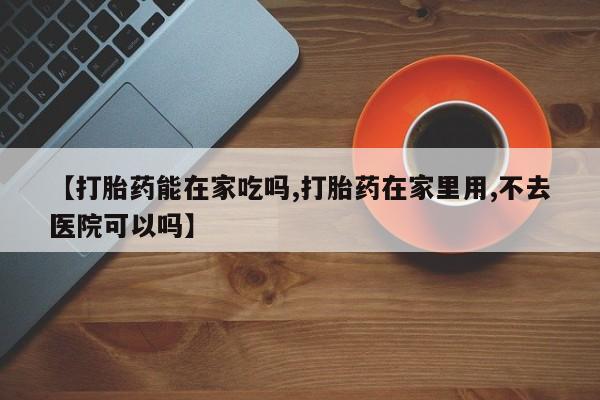 药流药货到付款【打胎药能在家吃吗,打胎药在家里用,不去医院可以吗】