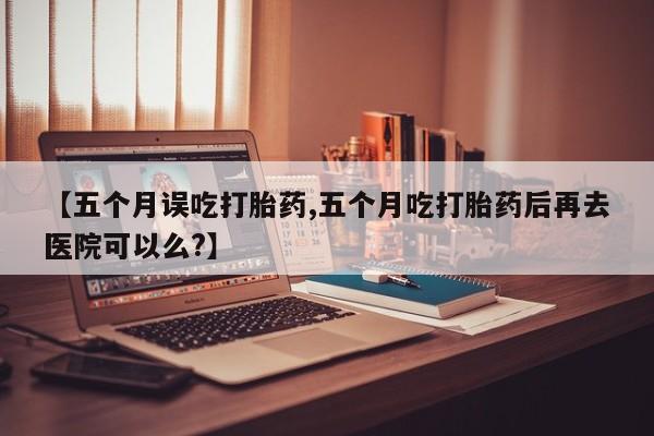 药流药货到付款【五个月误吃打胎药,五个月吃打胎药后再去医院可以么?】