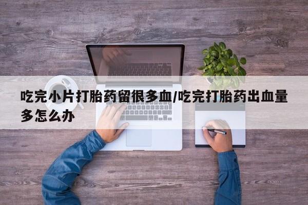 药流药货到付款吃完小片打胎药留很多血/吃完打胎药出血量多怎么办