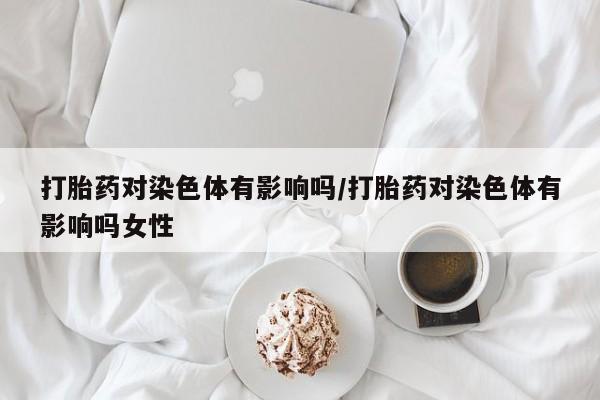 药流药货到付款打胎药对染色体有影响吗/打胎药对染色体有影响吗女性