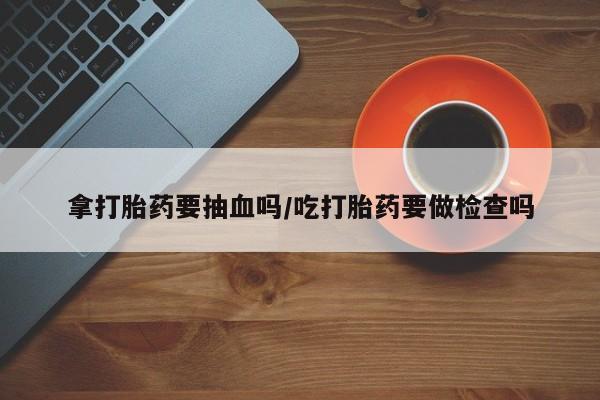 药流药货到付款拿打胎药要抽血吗/吃打胎药要做检查吗