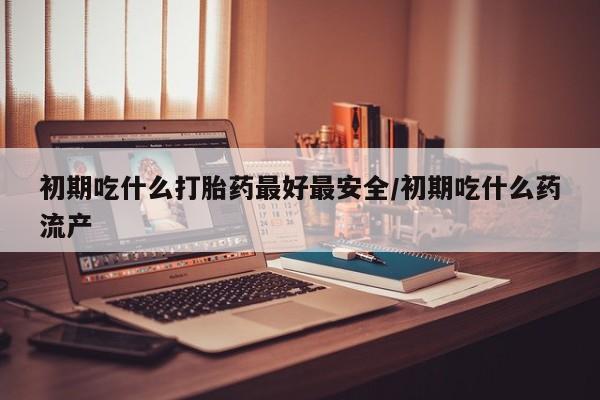 药流药货到付款初期吃什么打胎药最好最安全/初期吃什么药流产