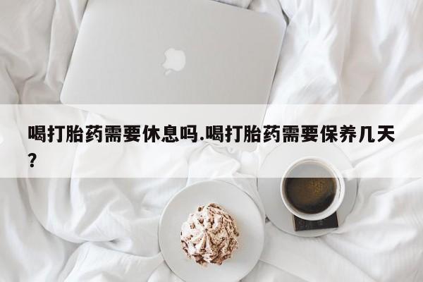 药流药货到付款喝打胎药需要休息吗.喝打胎药需要保养几天？