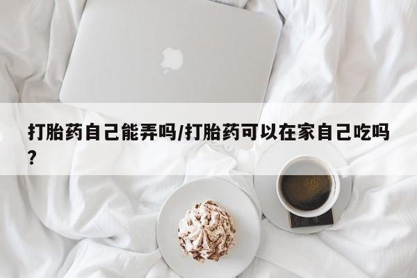 药流药货到付款打胎药自己能弄吗/打胎药可以在家自己吃吗?