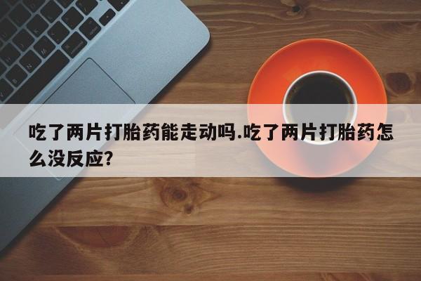 药流药货到付款吃了两片打胎药能走动吗.吃了两片打胎药怎么没反应？